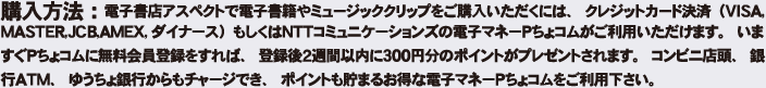 購入方法:電子書籍アスペクトで電子書籍やミュージッククリップをご購入いただくには、クレジットカード決済(VISA、MASTER CARD、JCB、AMEX、ダイナース)もしくはNTTコミュニケーションズの電子マネーPちょコムがご利用いただけます。いますぐPちょコムに無料会員登録をすれば、登録後2週間以内に300円分のポイントがプレゼントされます。コンビニ店頭、銀行ATM、ゆうちょ銀行からもチャージでき、ポイントも貯まるお得な電子マネーpちょコムをご利用ください。